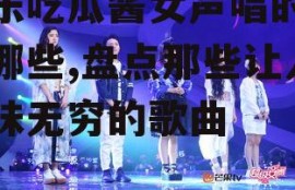 娱乐吃瓜酱女声唱的歌有哪些,盘点那些让人回味无穷的歌曲