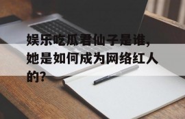 娱乐吃瓜君仙子是谁,她是如何成为网络红人的？