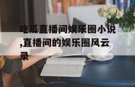 吃瓜直播间娱乐圈小说,直播间的娱乐圈风云录