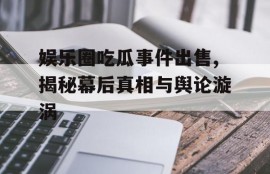 娱乐圈吃瓜事件出售,揭秘幕后真相与舆论漩涡