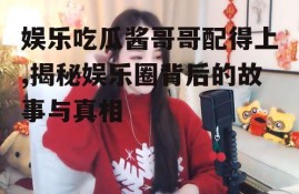 娱乐吃瓜酱哥哥配得上,揭秘娱乐圈背后的故事与真相