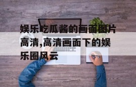 娱乐吃瓜酱的画面图片高清,高清画面下的娱乐圈风云