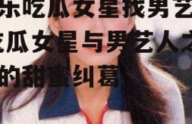 娱乐吃瓜女星找男艺人,吃瓜女星与男艺人之间的甜蜜纠葛