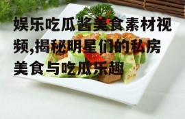 娱乐吃瓜酱美食素材视频,揭秘明星们的私房美食与吃瓜乐趣