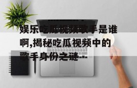 娱乐吃瓜视频歌手是谁啊,揭秘吃瓜视频中的歌手身份之谜
