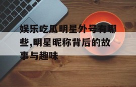 娱乐吃瓜明星外号有哪些,明星昵称背后的故事与趣味