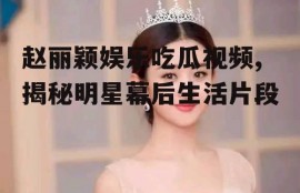 赵丽颖娱乐吃瓜视频,揭秘明星幕后生活片段