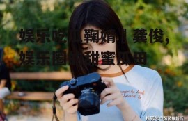 娱乐吃瓜鞠婧祎龚俊,娱乐圈的甜蜜瓜田