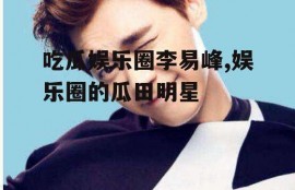 吃瓜娱乐圈李易峰,娱乐圈的瓜田明星