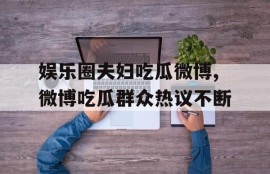 娱乐圈夫妇吃瓜微博,微博吃瓜群众热议不断