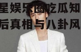 明星娱乐圈吃瓜知乎,幕后真相与八卦风云