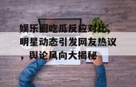 娱乐圈吃瓜反应对比,明星动态引发网友热议，舆论风向大揭秘