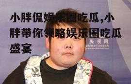 小胖侃娱乐圈吃瓜,小胖带你领略娱乐圈吃瓜盛宴