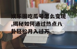 娱乐圈吃瓜号怎么变现,揭秘如何通过热点八卦轻松月入过万