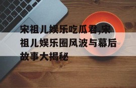 宋祖儿娱乐吃瓜君,宋祖儿娱乐圈风波与幕后故事大揭秘