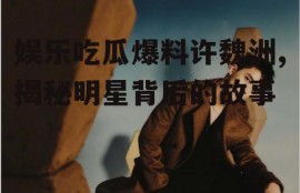 娱乐吃瓜爆料许魏洲,揭秘明星背后的故事