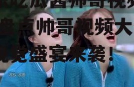 娱乐吃瓜酱帅哥视频大全,盘点帅哥视频大全，视觉盛宴来袭！