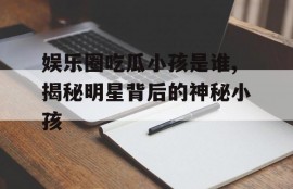 娱乐圈吃瓜小孩是谁,揭秘明星背后的神秘小孩