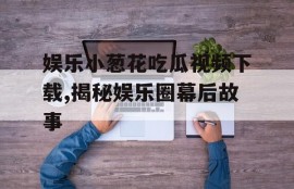 娱乐小葱花吃瓜视频下载,揭秘娱乐圈幕后故事