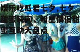 娱乐吃瓜君七夕,七夕甜蜜瞬间，明星情侣甜蜜互动大盘点