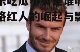 娱乐吃瓜小贝是谁啊,网络红人的崛起与影响力