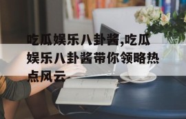 吃瓜娱乐八卦酱,吃瓜娱乐八卦酱带你领略热点风云