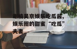 谢楠吴京娱乐吃瓜酱,娱乐圈的甜蜜“吃瓜”夫妻