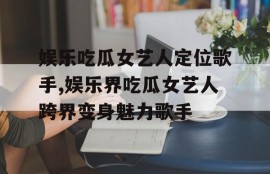 娱乐吃瓜女艺人定位歌手,娱乐界吃瓜女艺人跨界变身魅力歌手