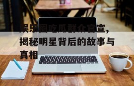 娱乐圈吃瓜群众官宣,揭秘明星背后的故事与真相