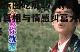 娱乐圈吃瓜17人,幕后真相与情感纠葛大起底