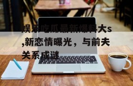 娱乐吃瓜最新爆料大s,新恋情曝光，与前夫关系成谜