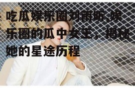 吃瓜娱乐圈刘雨昕,娱乐圈的瓜中女王，揭秘她的星途历程