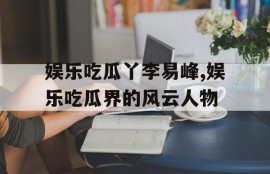 娱乐吃瓜丫李易峰,娱乐吃瓜界的风云人物