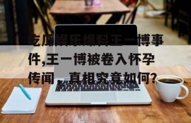 吃瓜娱乐爆料王一博事件,王一博被卷入怀孕传闻，真相究竟如何？