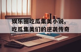娱乐圈吃瓜集美小说,吃瓜集美们的逆袭传奇