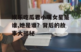 娱乐吃瓜君小嘴女星是谁,她是谁？背后的故事大揭秘