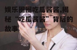 娱乐圈圈吃瓜酱酱,揭秘“吃瓜酱酱”背后的故事