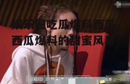 娱乐圈吃瓜爆料西瓜,西瓜爆料的甜蜜风暴