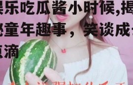 娱乐吃瓜酱小时候,揭秘童年趣事，笑谈成长点滴