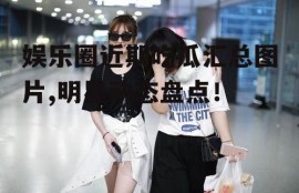 娱乐圈近期吃瓜汇总图片,明星动态盘点！
