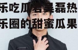 娱乐吃瓜君吴磊热吧,娱乐圈的甜蜜瓜果