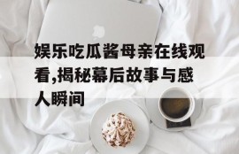 娱乐吃瓜酱母亲在线观看,揭秘幕后故事与感人瞬间