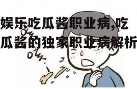 娱乐吃瓜酱职业病,吃瓜酱的独家职业病解析