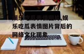 娱乐吃瓜表情图片,娱乐吃瓜表情图片背后的网络文化现象