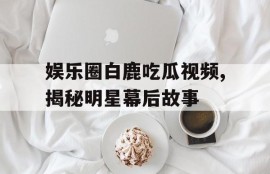 娱乐圈白鹿吃瓜视频,揭秘明星幕后故事