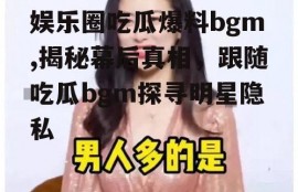 娱乐圈吃瓜爆料bgm,揭秘幕后真相，跟随吃瓜bgm探寻明星隐私