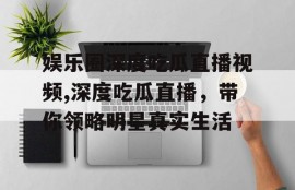 娱乐圈深度吃瓜直播视频,深度吃瓜直播，带你领略明星真实生活