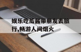娱乐吃瓜酱带朋友去旅行,畅游人间烟火