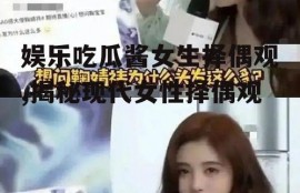 娱乐吃瓜酱女生择偶观,揭秘现代女性择偶观