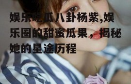 娱乐吃瓜八卦杨紫,娱乐圈的甜蜜瓜果，揭秘她的星途历程